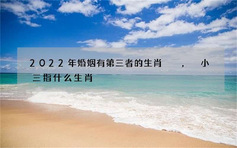 2022年婚姻有第三者的生肖，小三指什么生肖